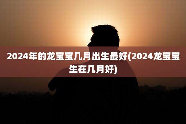 2024年的龙宝宝几月出生最好(2024龙宝宝生在几月好)