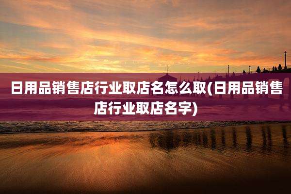日用品销售店行业取店名怎么取(日用品销售店行业取店名字)