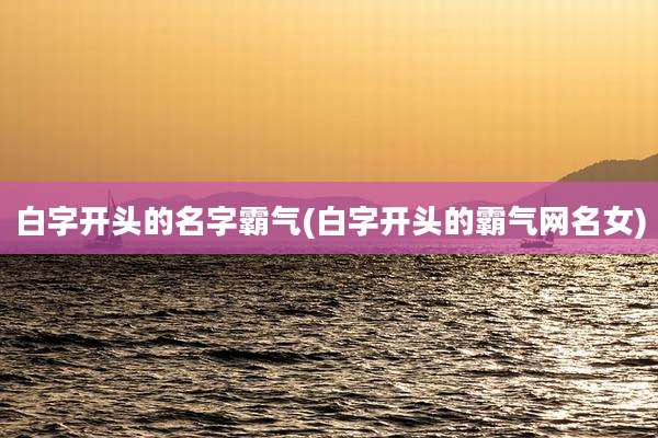 白字开头的名字霸气(白字开头的霸气网名女)