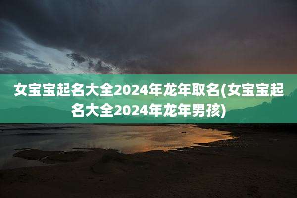 女宝宝起名大全2024年龙年取名(女宝宝起名大全2024年龙年男孩)