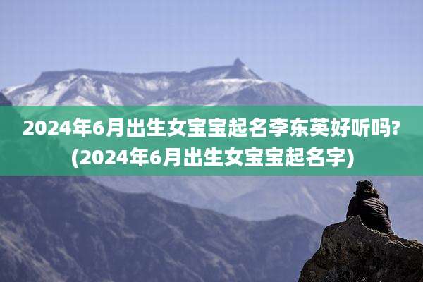 2024年6月出生女宝宝起名李东英好听吗?(2024年6月出生女宝宝起名字)
