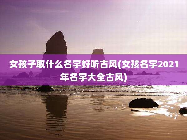 女孩子取什么名字好听古风(女孩名字2021年名字大全古风)