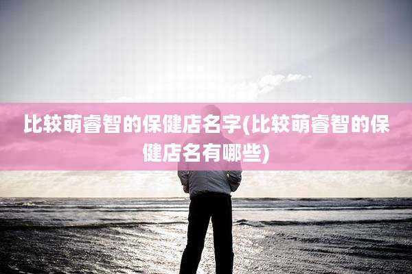 比较萌睿智的保健店名字(比较萌睿智的保健店名有哪些)