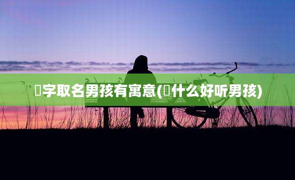 璟字取名男孩有寓意(璟什么好听男孩)
