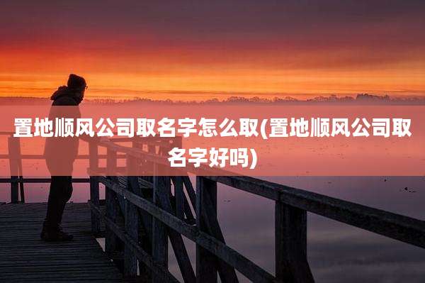 置地顺风公司取名字怎么取(置地顺风公司取名字好吗)