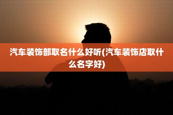汽车装饰部取名什么好听(汽车装饰店取什么名字好)
