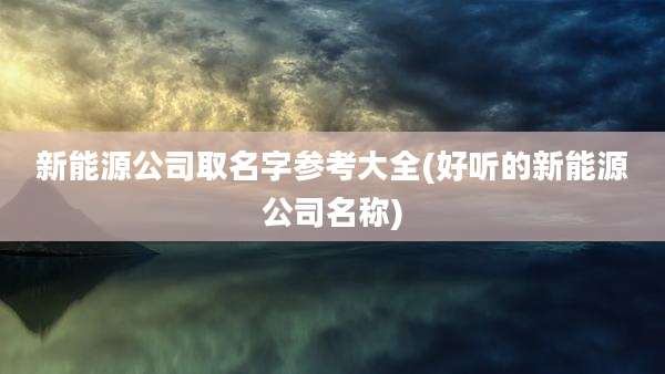 新能源公司取名字参考大全(好听的新能源公司名称)