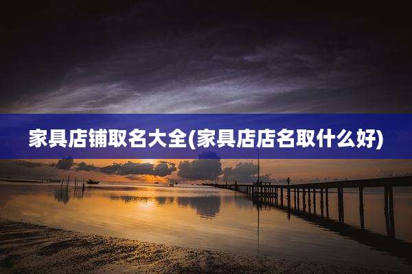 家具店铺取名大全(家具店店名取什么好)