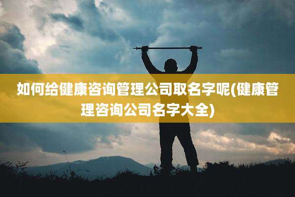 如何给健康咨询管理公司取名字呢(健康管理咨询公司名字大全)