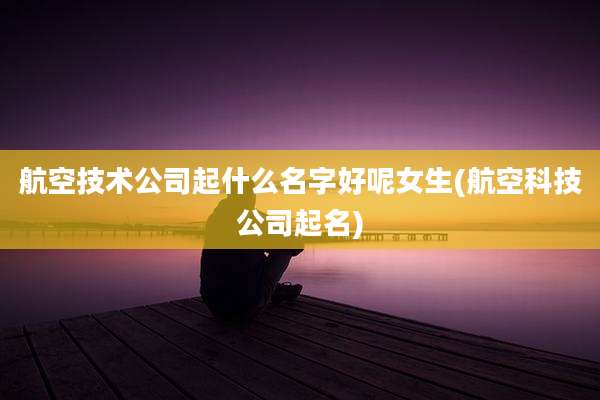 航空技术公司起什么名字好呢女生(航空科技公司起名)
