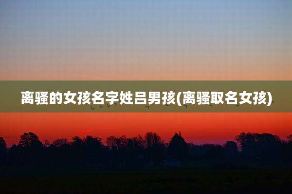 离骚的女孩名字姓吕男孩(离骚取名女孩)