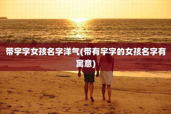 带宇字女孩名字洋气(带有宇字的女孩名字有寓意)