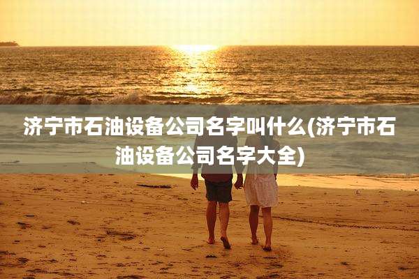 济宁市石油设备公司名字叫什么(济宁市石油设备公司名字大全)
