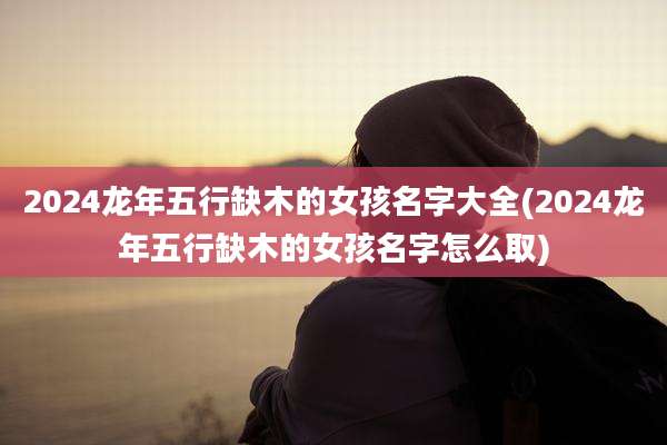2024龙年五行缺木的女孩名字大全(2024龙年五行缺木的女孩名字怎么取)