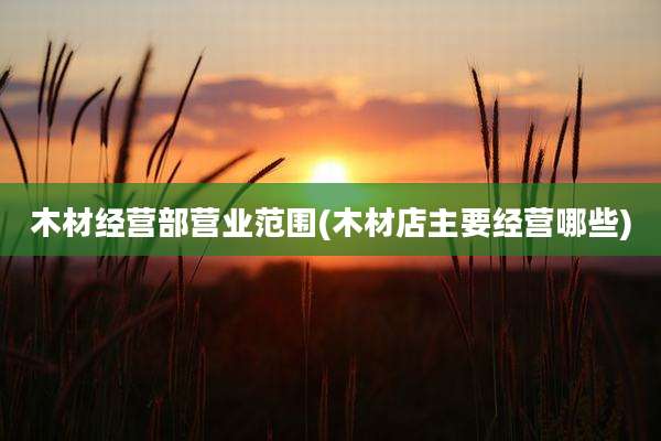 木材经营部营业范围(木材店主要经营哪些)