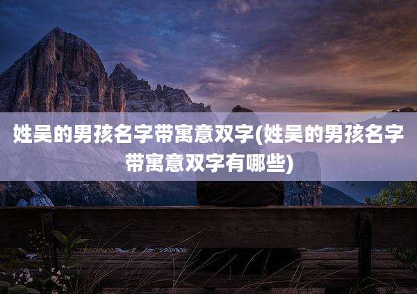 姓吴的男孩名字带寓意双字(姓吴的男孩名字带寓意双字有哪些)