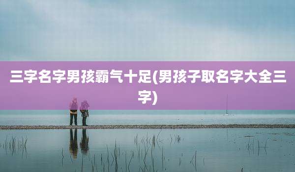 三字名字男孩霸气十足(男孩子取名字大全三字)