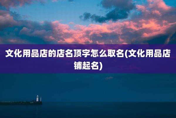 文化用品店的店名顶字怎么取名(文化用品店铺起名)
