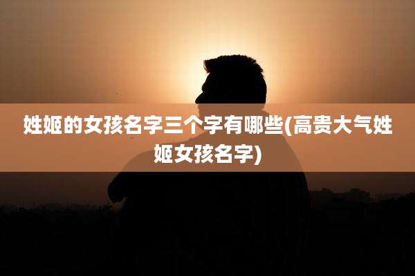 姓姬的女孩名字三个字有哪些(高贵大气姓姬女孩名字)