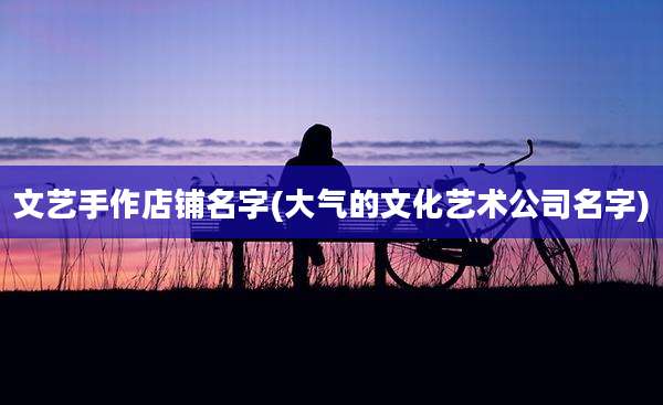 文艺手作店铺名字(大气的文化艺术公司名字)