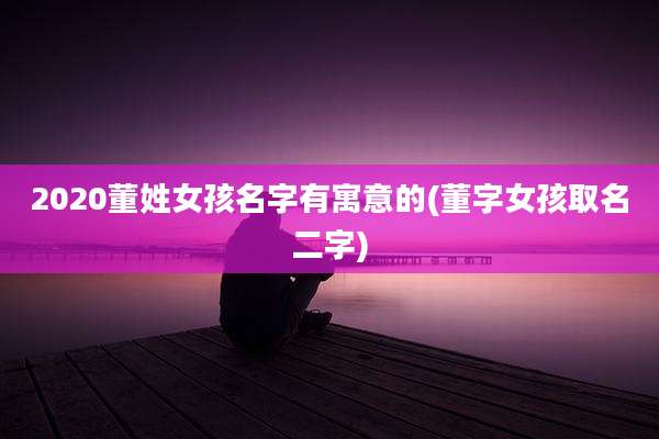 2020董姓女孩名字有寓意的(董字女孩取名二字)