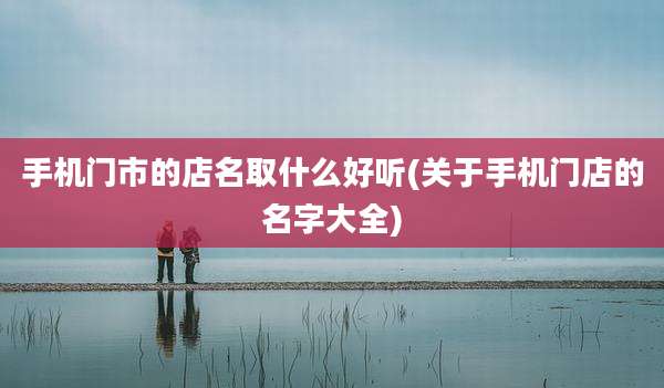 手机门市的店名取什么好听(关于手机门店的名字大全)