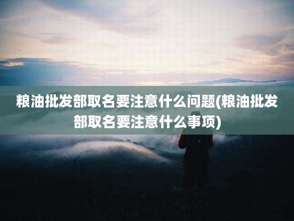 粮油批发部取名要注意什么问题(粮油批发部取名要注意什么事项)