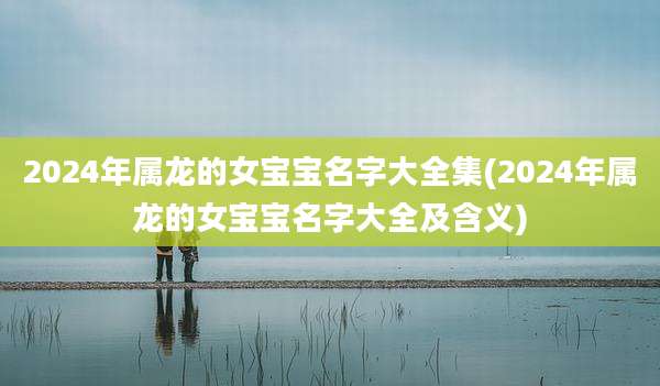 2024年属龙的女宝宝名字大全集(2024年属龙的女宝宝名字大全及含义)