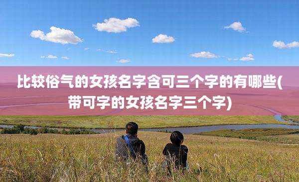 比较俗气的女孩名字含可三个字的有哪些(带可字的女孩名字三个字)