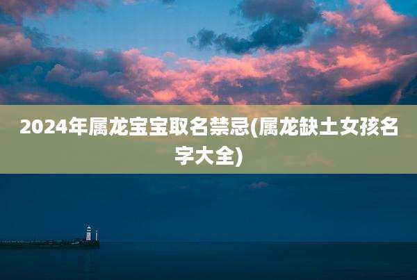 2024年属龙宝宝取名禁忌(属龙缺土女孩名字大全)