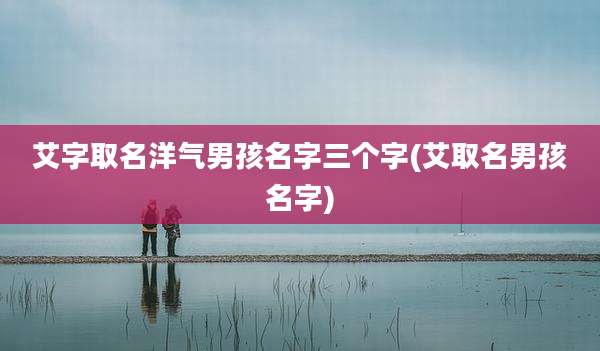 艾字取名洋气男孩名字三个字(艾取名男孩名字)