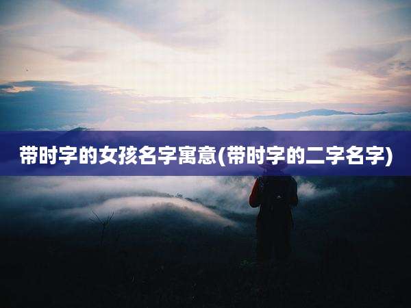 带时字的女孩名字寓意(带时字的二字名字)