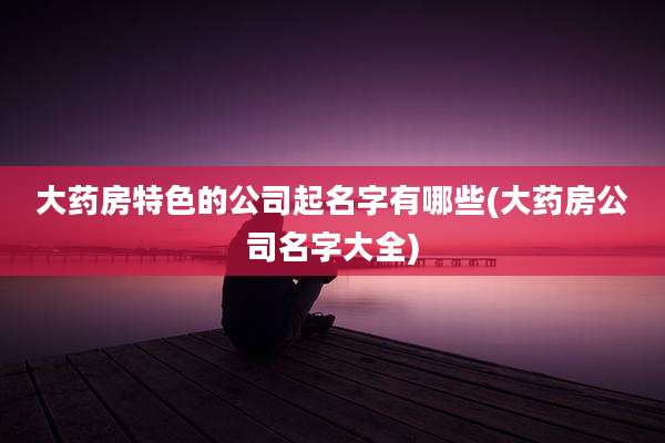 大药房特色的公司起名字有哪些(大药房公司名字大全)