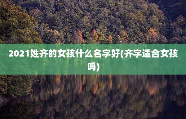 2021姓齐的女孩什么名字好(齐字适合女孩吗)