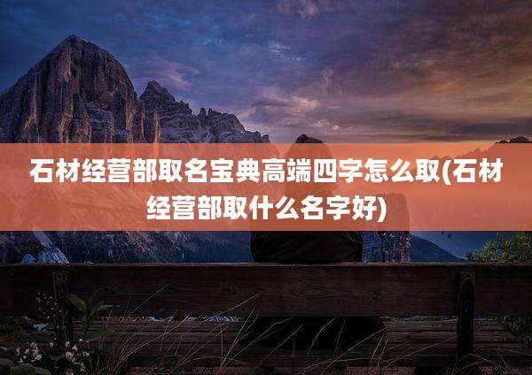 石材经营部取名宝典高端四字怎么取(石材经营部取什么名字好)