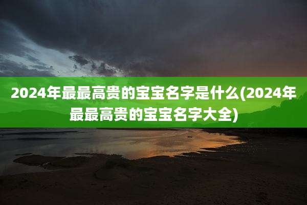 2024年最最高贵的宝宝名字是什么(2024年最最高贵的宝宝名字大全)