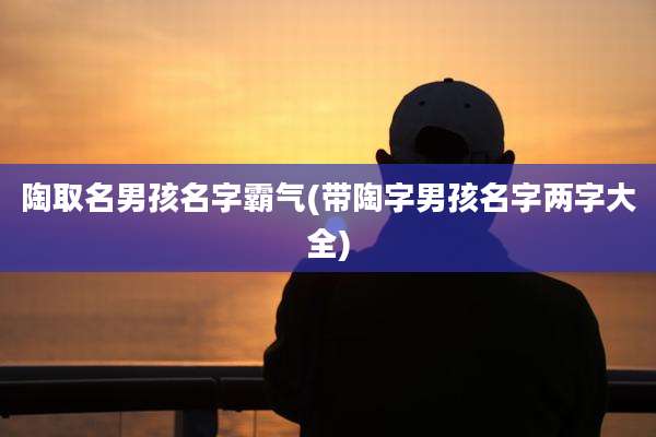 陶取名男孩名字霸气(带陶字男孩名字两字大全)