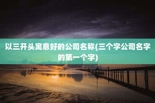 以三开头寓意好的公司名称(三个字公司名字的第一个字)