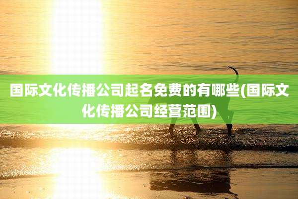 国际文化传播公司起名免费的有哪些(国际文化传播公司经营范围)
