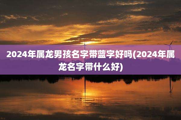 2024年属龙男孩名字带蓝字好吗(2024年属龙名字带什么好)
