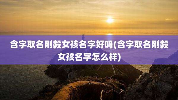 含字取名刚毅女孩名字好吗(含字取名刚毅女孩名字怎么样)