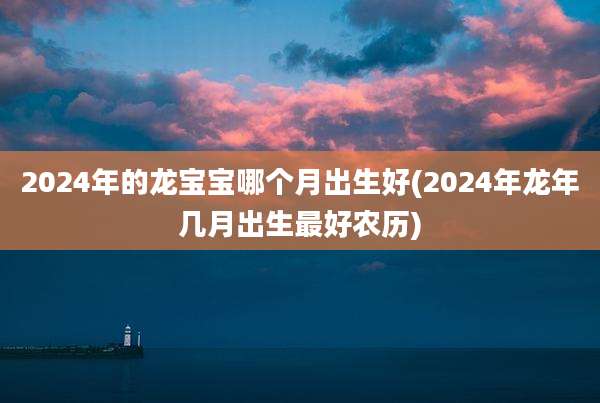 2024年的龙宝宝哪个月出生好(2024年龙年几月出生最好农历)