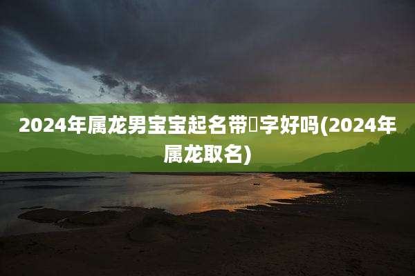 2024年属龙男宝宝起名带彧字好吗(2024年属龙取名)