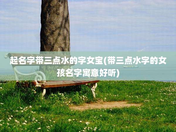 起名字带三点水的字女宝(带三点水字的女孩名字寓意好听)