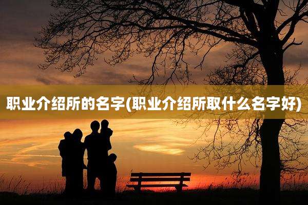 职业介绍所的名字(职业介绍所取什么名字好)