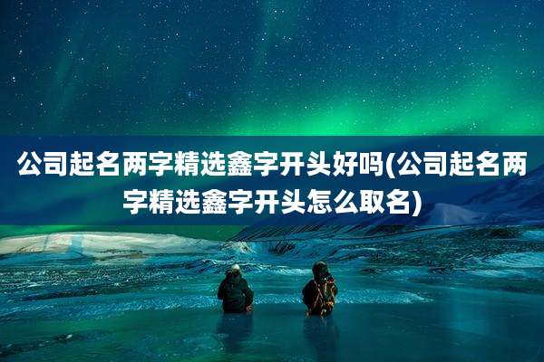 公司起名两字精选鑫字开头好吗(公司起名两字精选鑫字开头怎么取名)