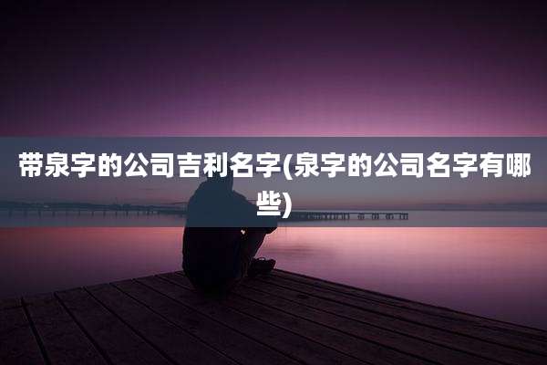 带泉字的公司吉利名字(泉字的公司名字有哪些)