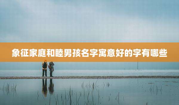 象征家庭和睦男孩名字寓意好的字有哪些