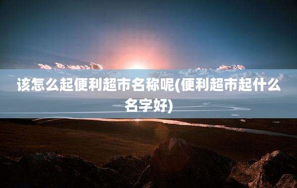该怎么起便利超市名称呢(便利超市起什么名字好)