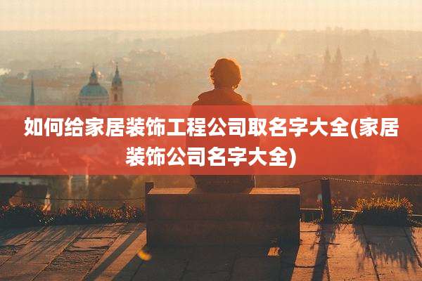 如何给家居装饰工程公司取名字大全(家居装饰公司名字大全)